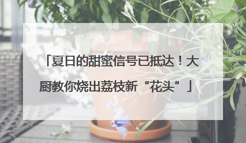 夏日的甜蜜信号已抵达！大厨教你烧出荔枝新“花头”